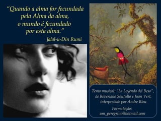 “Quando a alma for fecundada
pela Alma da alma,
o mundo é fecundado
por esta alma.”
Jalal-u-Din Rumi

Tema musical: “La Leyenda del Beso”,
de Reveriano Soutullo e Juan Vert,
interpretado por Andre Rieu
Formatação:
um_peregrino@hotmail.com

 
