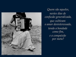 Quem são aqueles,
nestes dias de
confusão generalizada,
que cultivam
o amor desinteressado,
tendo a bondade
como fim,
e a compaixão
por meta?

 