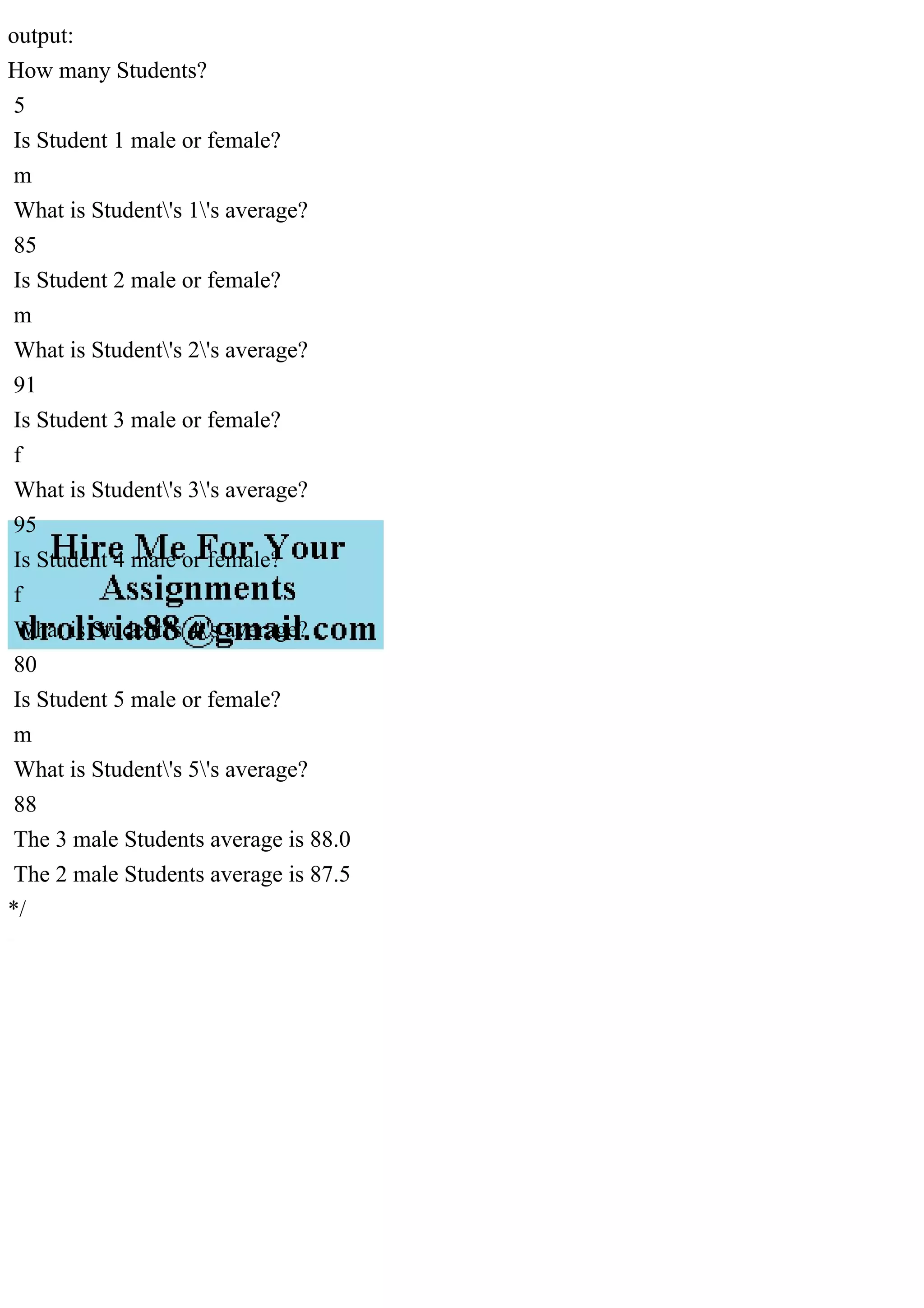 output:
How many Students?
5
Is Student 1 male or female?
m
What is Student's 1's average?
85
Is Student 2 male or female?
m
What is Student's 2's average?
91
Is Student 3 male or female?
f
What is Student's 3's average?
95
Is Student 4 male or female?
f
What is Student's 4's average?
80
Is Student 5 male or female?
m
What is Student's 5's average?
88
The 3 male Students average is 88.0
The 2 male Students average is 87.5
*/
 