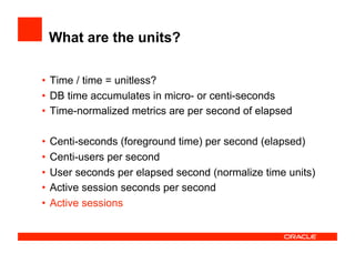 What are the units?
•  Time / time = unitless?
•  DB time accumulates in micro- or centi-seconds
•  Time-normalized metrics are per second of elapsed
•  Centi-seconds (foreground time) per second (elapsed)
•  Centi-users per second
•  User seconds per elapsed second (normalize time units)
•  Active session seconds per second
•  Active sessions
 