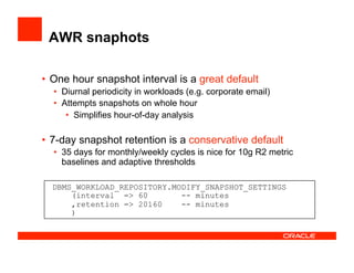 AWR snaphots
•  One hour snapshot interval is a great default
•  Diurnal periodicity in workloads (e.g. corporate email)
•  Attempts snapshots on whole hour
•  Simplifies hour-of-day analysis
•  7-day snapshot retention is a conservative default
•  35 days for monthly/weekly cycles is nice for 10g R2 metric
baselines and adaptive thresholds
DBMS_WORKLOAD_REPOSITORY.MODIFY_SNAPSHOT_SETTINGS
(interval => 60 -- minutes
,retention => 20160 -- minutes
)
 