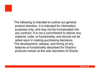 The following is intended to outline our general
product direction. It is intended for information
purposes only, and may not be incorporated into
any contract. It is not a commitment to deliver any
material, code, or functionality, and should not be
relied upon in making purchasing decisions.
The development, release, and timing of any
features or functionality described for Oracle’s
products remain at the sole discretion of Oracle.
 