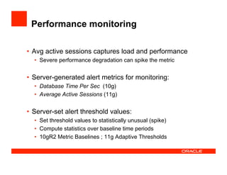 Performance monitoring
•  Avg active sessions captures load and performance
•  Severe performance degradation can spike the metric
•  Server-generated alert metrics for monitoring:
•  Database Time Per Sec (10g)
•  Average Active Sessions (11g)
•  Server-set alert threshold values:
•  Set threshold values to statistically unusual (spike)
•  Compute statistics over baseline time periods
•  10gR2 Metric Baselines ; 11g Adaptive Thresholds
 