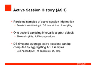 Active Session History (ASH)
•  Persisted samples of active session information
•  Sessions contributing to DB time at time of sampling
•  One-second sampling interval is a great default
•  Allows simplified AAS computations
•  DB time and Average active sessions can be
computed by aggregating ASH samples
•  See Appendix A: The calculus of DB time
 