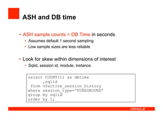 ASH and DB time
•  ASH sample counts = DB Time in seconds
•  Assumes default 1 second sampling
•  Low sample sizes are less reliable
•  Look for skew within dimensions of interest
•  Sqlid, session id, module, instance
select COUNT(1) as dbtime
,sqlid
from v$active_session_history
where session_type=‘FOREGROUND’
group by sqlid
order by 1;
 