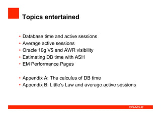Topics entertained
•  Database time and active sessions
•  Average active sessions
•  Oracle 10g V$ and AWR visibility
•  Estimating DB time with ASH
•  EM Performance Pages
•  Appendix A: The calculus of DB time
•  Appendix B: Little’s Law and average active sessions
 