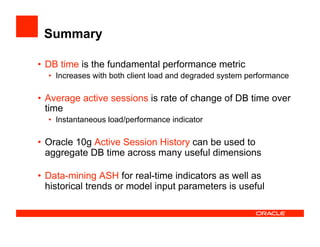 Summary
•  DB time is the fundamental performance metric
•  Increases with both client load and degraded system performance
•  Average active sessions is rate of change of DB time over
time
•  Instantaneous load/performance indicator
•  Oracle 10g Active Session History can be used to
aggregate DB time across many useful dimensions
•  Data-mining ASH for real-time indicators as well as
historical trends or model input parameters is useful
 