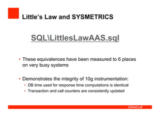 Little’s Law and SYSMETRICS
•  These equivalences have been measured to 6 places
on very busy systems
•  Demonstrates the integrity of 10g instrumentation:
•  DB time used for response time computations is identical
•  Transaction and call counters are consistently updated
SQLLittlesLawAAS.sql
 