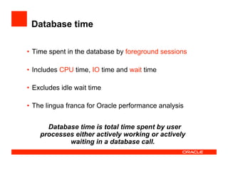 Database time
•  Time spent in the database by foreground sessions
•  Includes CPU time, IO time and wait time
•  Excludes idle wait time
•  The lingua franca for Oracle performance analysis
Database time is total time spent by user
processes either actively working or actively
waiting in a database call.
 