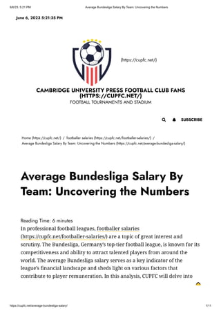 6/6/23, 5:21 PM Average Bundesliga Salary By Team: Uncovering the Numbers
https://cupfc.net/average-bundesliga-salary/ 1/11
(https://cupfc.net/)
CAMBRIDGE UNIVERSITY PRESS FOOTBALL CLUB FANS
(HTTPS://CUPFC.NET/)
FOOTBALL TOURNAMENTS AND STADIUM
Home (https://cupfc.net/) / footballer salaries (https://cupfc.net/footballer-salaries/) /
Average Bundesliga Salary By Team: Uncovering the Numbers (https://cupfc.net/average-bundesliga-salary/)
Reading Time: 6 minutes
In professional football leagues, footballer salaries
(https://cupfc.net/footballer-salaries/) are a topic of great interest and
scrutiny. The Bundesliga, Germany’s top-tier football league, is known for its
competitiveness and ability to attract talented players from around the
world. The average Bundesliga salary serves as a key indicator of the
league’s financial landscape and sheds light on various factors that
contribute to player remuneration. In this analysis, CUPFC will delve into
June 6, 2023 5:21:35 PM
 SUBSCRIBE

Average Bundesliga Salary By
Team: Uncovering the Numbers
 