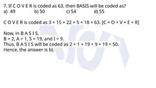 7. If C O V E R is coded as 63, then BASIS will be coded as?
a) 49 b) 50 c) 54 d) 55
C O V E R is coded as 3 + 15 + 22 + 5 + 18 = 63. [C + O + V + E + R]
Now, in B A S I S,
B = 2, A = 1, S = 19, and I = 9.
Thus, B A S I S will be coded as 2 + 1 + 19 + 9 + 19 = 50.
Hence, the answer is b).
 