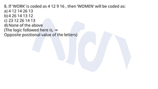 8. If ‘WORK’ is coded as 4 12 9 16 , then ‘WOMEN’ will be coded as:
a) 4 12 14 26 13
b) 4 26 14 13 12
c) 23 12 26 14 13
d) None of the above
(The logic followed here is, ⇒
Opposite positional value of the letters)
 