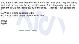 2. A, B and C are three boys while R, S and T are three girls. They are sitting
such that the boys are facing the girls. A and R are diagonally opposite to
each other. C is not sitting at any of the ends. T is left to R but opposite to
C.
(A). Who is sitting opposite to B ?
(B). Who is sitting diagonally opposite to B ?
3 boys
3 girls
 