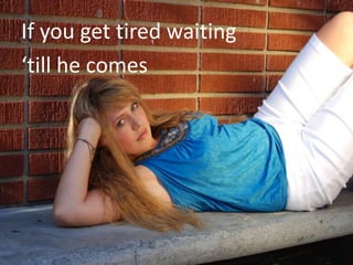 If you get tired waiting
‘till he comes
 