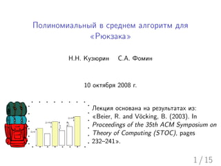 Полиномиальный в среднем алгоритм для
             «Рюкзака»

        Н.Н. Кузюрин   С.А. Фомин



            10 октября 2008 г.


              Лекция основана на результатах из:
              «Beier, R. and V¨cking, B. (2003). In
                               o
              Proceedings of the 35th ACM Symposium on
              Theory of Computing (STOC), pages
              232–241».

                                              1 / 15
 