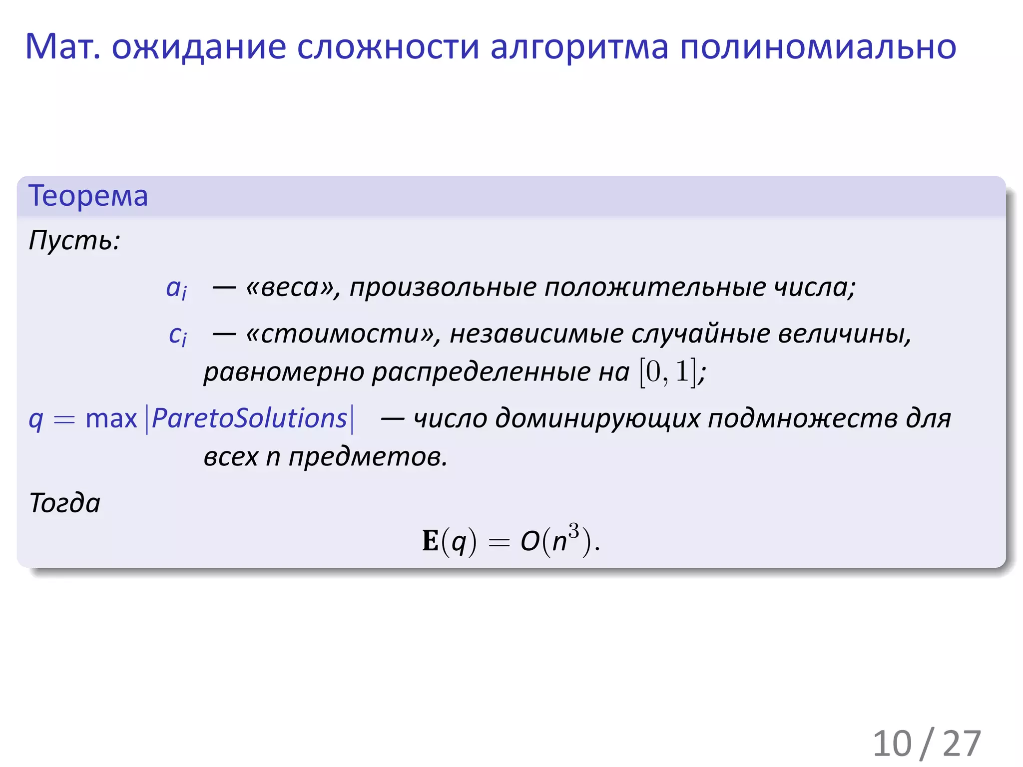 Мат. ожидание сложности алгоритма полиномиально


 .
 Теорема                                                              .
..
 Пусть:
           ai — «веса», произвольные положительные числа;
           ci — «стоимости», независимые случайные величины,
              равномерно распределенные на [0, 1];
q = max |ParetoSolutions| — число доминирующих подмножеств для
             всех n предметов.
Тогда
.                           E(q) = O(n3 ).
..                                                                .




                                                                      .
                                                            10 / 27
 