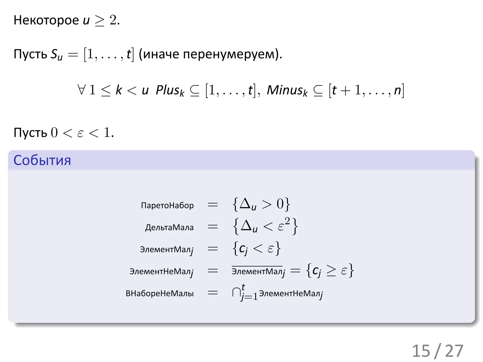 Некоторое u ≥ 2.

Пусть Su = [1, . . . , t] (иначе перенумеруем).

           ∀ 1 ≤ k < u Plusk ⊆ [1, . . . , t], Minusk ⊆ [t + 1, . . . , n]

 Пусть 0 < ε < 1.
 .
 События                                                                               .
..

                       ПаретоНабор   = {∆u > 0}
                                       {       }
                       ДельтаМала    = ∆u < ε2
                      ЭлементМалj    = {cj < ε}
                    ЭлементНеМалj    =   ЭлементМалj= {cj ≥   ε}
                                          t
                    ВНабореНеМалы    =   ∩j=1 ЭлементНеМалj
.
..                                                                                 .




                                                                                       .
                                                                             15 / 27
 