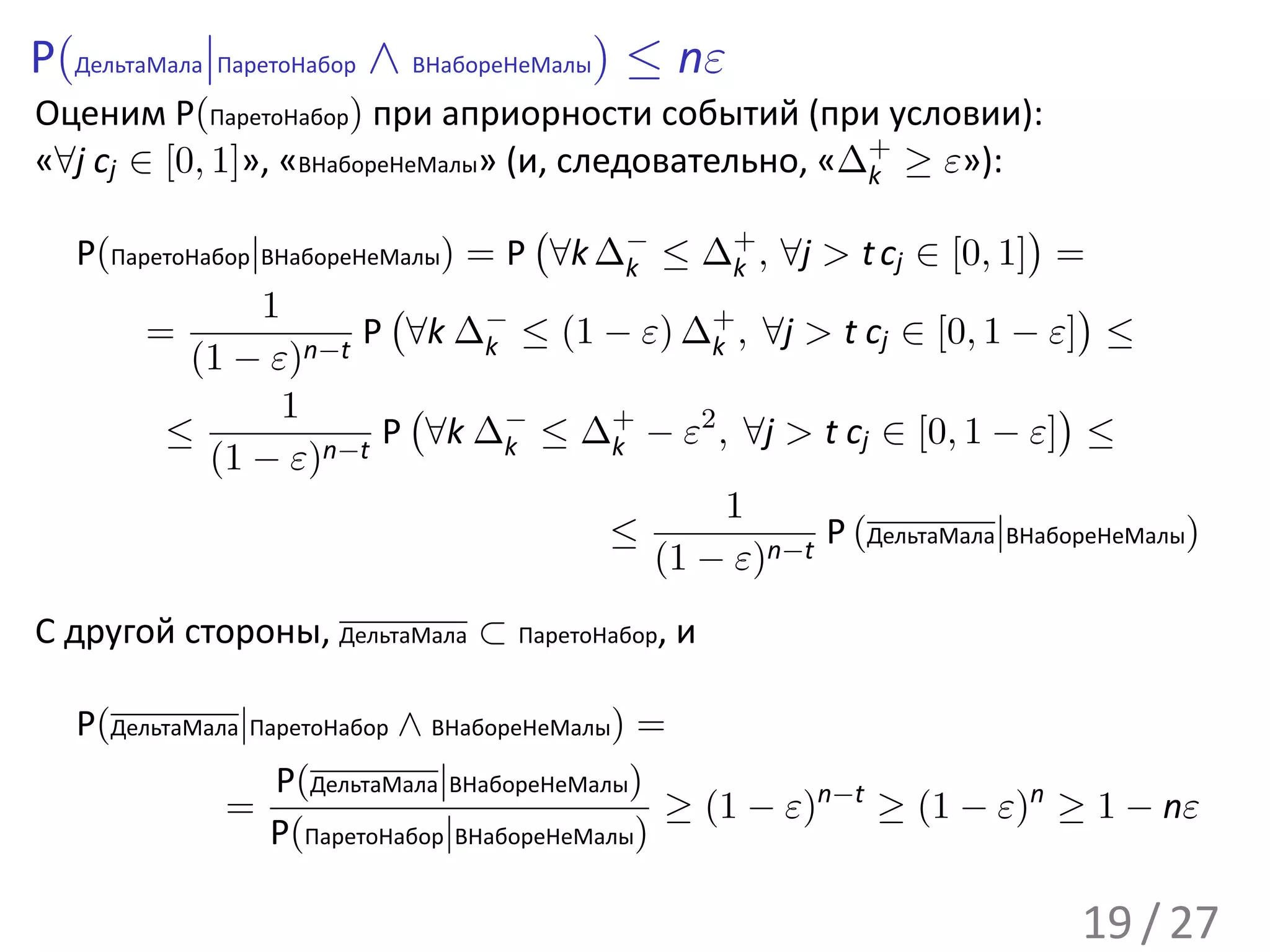 P(ДельтаМала|ПаретоНабор ∧ ВНабореНеМалы) ≤ nε
Оценим P(ПаретоНабор) при априорности событий (при условии):
«∀j cj ∈ [0, 1]», «ВНабореНеМалы» (и, следовательно, «∆+ ≥ ε»):
                                                       k
                                     (                                 )
   P(ПаретоНабор|ВНабореНеМалы) = P ∀k ∆− ≤ ∆+ , ∀j > t cj ∈ [0, 1] =
                                          k       k
                 1        (                                                )
        =                P ∀k ∆− ≤ (1 − ε) ∆+ , ∀j > t cj ∈ [0, 1 − ε] ≤
           (1 − ε)   n−t         k              k

                   1        (                                            )
         ≤                P ∀k ∆− ≤ ∆+ − ε2 , ∀j > t cj ∈ [0, 1 − ε] ≤
             (1 − ε)  n−t          k    k

                                                  1
                                       ≤               P (ДельтаМала|ВНабореНеМалы)
                                            (1 − ε)n−t
С другой стороны, ДельтаМала ⊂ ПаретоНабор, и

   P(ДельтаМала|ПаретоНабор ∧ ВНабореНеМалы) =
                  P(ДельтаМала|ВНабореНеМалы)
              =                               ≥ (1 − ε)n−t ≥ (1 − ε)n ≥ 1 − nε
                 P(ПаретоНабор|ВНабореНеМалы)

                                                                          19 / 27
 