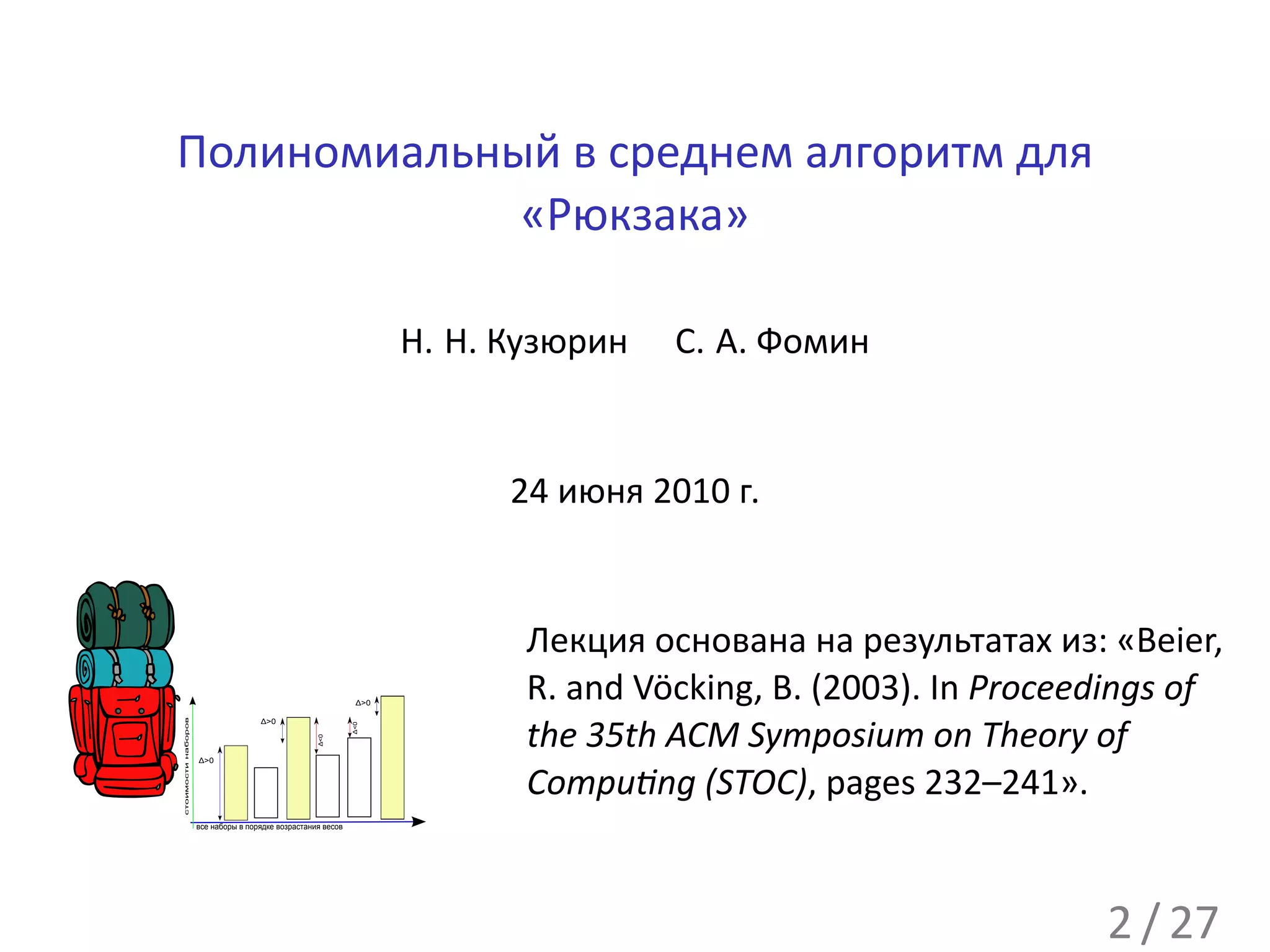 Полиномиальный в среднем алгоритм для
             «Рюкзака»

                                                                    Н. Н. Кузюрин   С. А. Фомин


                                                                          24 июня 2010 г.


                                                                           Лекция основана на результатах из: «Beier,
                                                              Δ>0
                                                                           R. and Vöcking, B. (2003). In Proceedings of
стоимости наборов




                                    Δ>0


                                                                           the 35th ACM Symposium on Theory of
                                                             Δ<0
                                                   Δ<0




                    Δ>0



                                                                           Compu ng (STOC), pages 232–241».
                    все наборы в порядке возрастания весов




                                                                                                               2 / 27
 