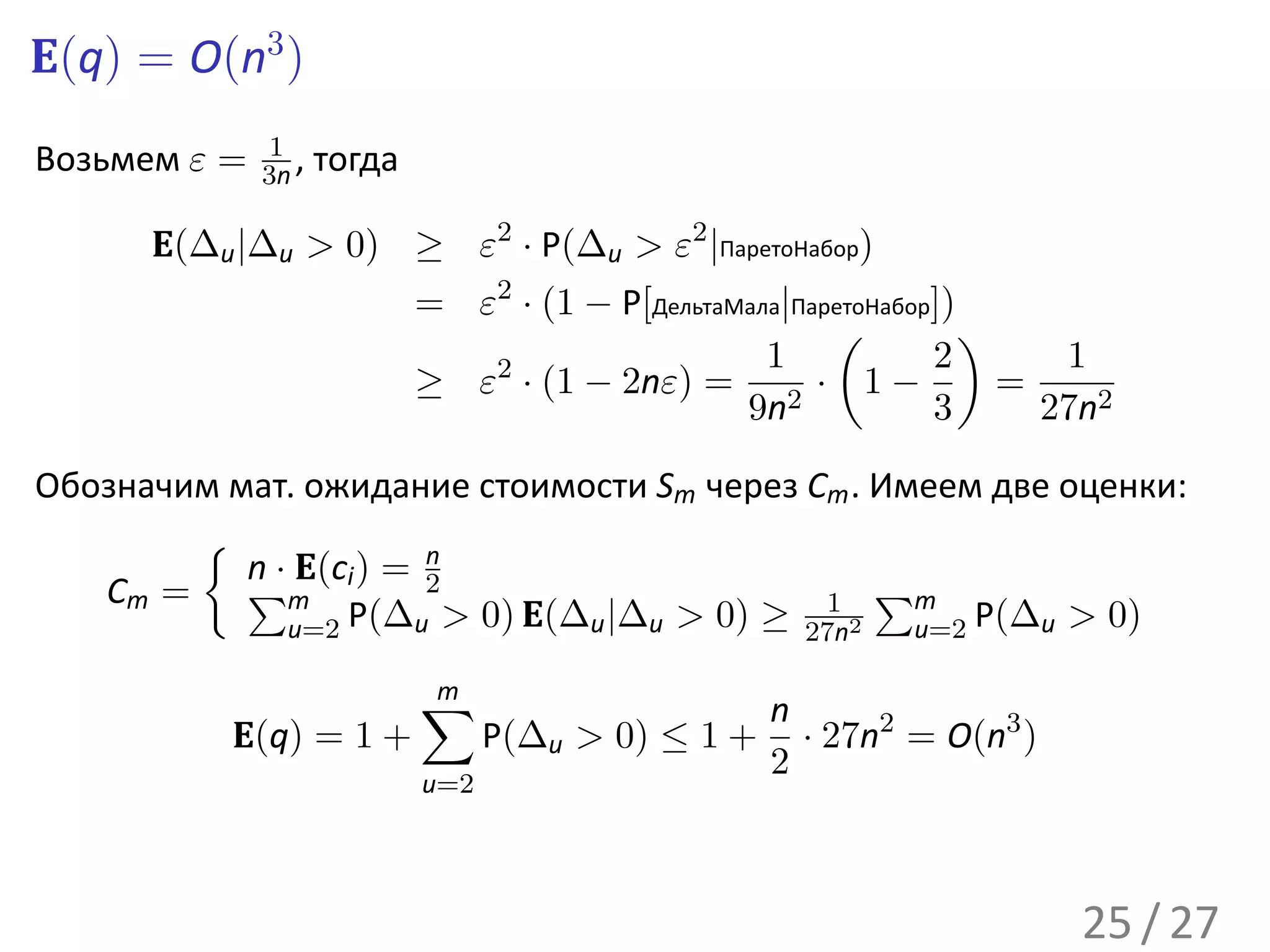 E(q) = O(n3 )
              1
Возьмем ε =   3n ,   тогда

      E(∆u |∆u > 0) ≥ ε2 · P(∆u > ε2 |ПаретоНабор)
                             = ε2 · (1 − P[ДельтаМала|ПаретоНабор])
                                                         (          )
                                                    1            2       1
                             ≥ ε · (1 − 2nε) = 2 · 1 −
                                2
                                                                      =
                                                  9n             3      27n2

Обозначим мат. ожидание стоимости Sm через Cm . Имеем две оценки:
        {
           n · E(c ) = 2
                       n
   Cm = ∑m i                                 1 ∑m
              u=2 P(∆u > 0) E(∆u |∆u > 0) ≥ 27n2  u=2 P(∆u > 0)

                             ∑
                             m
                                                     n
           E(q) = 1 +              P(∆u > 0) ≤ 1 +     · 27n2 = O(n3 )
                                                     2
                             u=2




                                                                         25 / 27
 