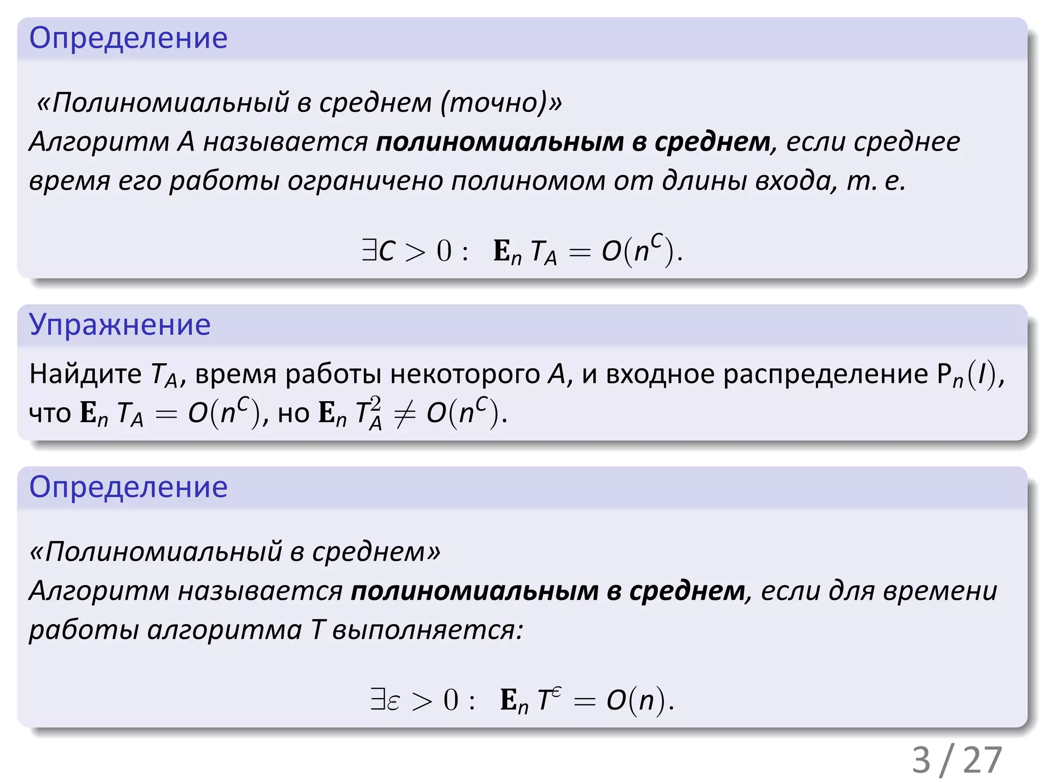 .
 Определение                                                               .
..
  «Полиномиальный в среднем (точно)»
 Алгоритм A называется полиномиальным в среднем, если среднее
 время его работы ограничено полиномом от длины входа, т. е.

 .                         ∃C > 0 : En TA = O(nC ).
 ..                                                                    .




                                                                           .
 .
 Упражнение                                                              .
..
 Найдите TA , время работы некоторого A, и входное распределение Pn (I),
 что En TA = O(nC ), но En T2 ̸= O(nC ).
 .                          A
 ..                                                                    .




                                                                           .
 .
 Определение                                                             .
..
 «Полиномиальный в среднем»
 Алгоритм называется полиномиальным в среднем, если для времени
 работы алгоритма T выполняется:

.                        ∃ε > 0 : En Tε = O(n).
..                                                                     .




                                                                           .
                                                                 3 / 27
 