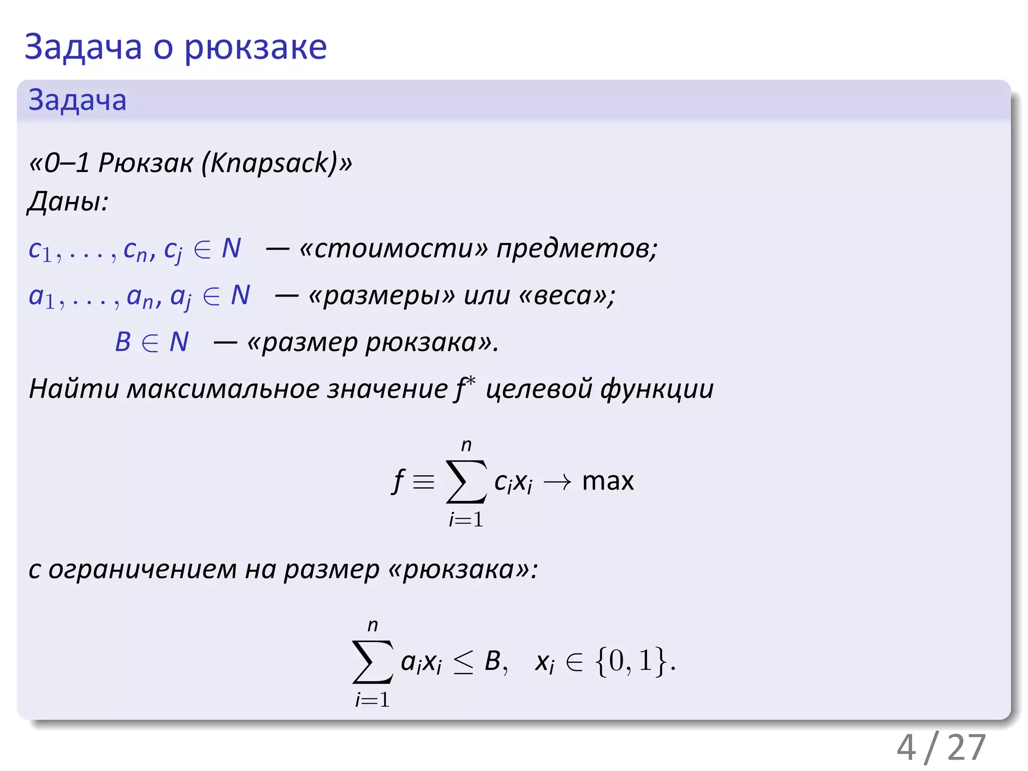 Задача о рюкзаке
 .
 Задача                                                             .
..
 «0–1 Рюкзак (Knapsack)»
 Даны:
c1 , . . . , cn , cj ∈ N — «стоимости» предметов;
a1 , . . . , an , aj ∈ N — «размеры» или «веса»;
       B ∈ N — «размер рюкзака».
Найти максимальное значение f∗ целевой функции

                                      ∑
                                      n
                                 f≡         ci xi → max
                                      i=1

с ограничением на размер «рюкзака»:

                          ∑
                          n
                                 ai xi ≤ B, xi ∈ {0, 1}.
.                          i=1
..                                                              .




                                                                    .
                                                           4 / 27
 
