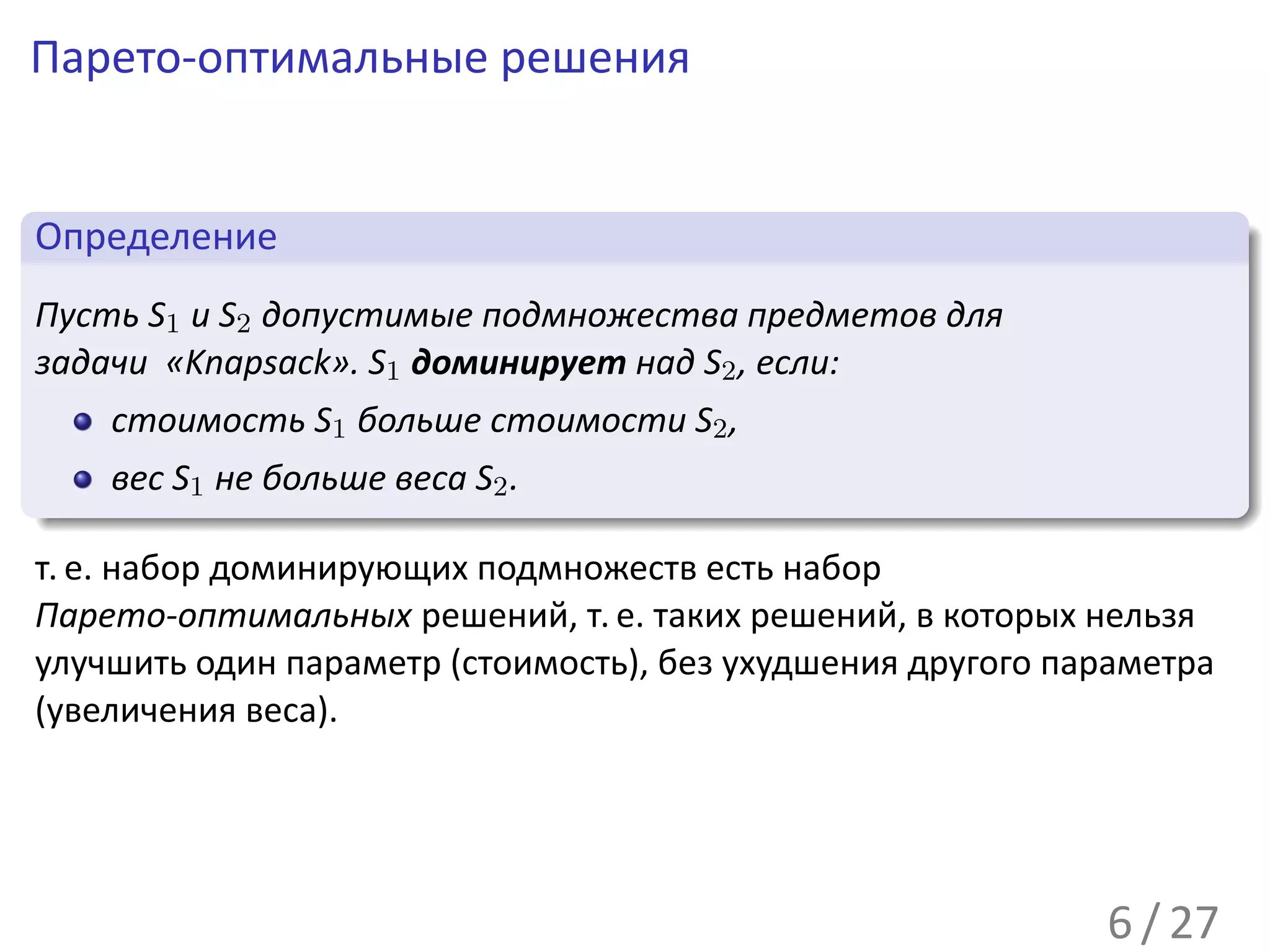 Парето-оптимальные решения

 .
 Определение                                                           .
..
 Пусть S1 и S2 допустимые подмножества предметов для
 задачи «Knapsack». S1 доминирует над S2 , если:
    стоимость S1 больше стоимости S2 ,
.     вес S1 не больше веса S2 .
..                                                                 .




                                                                       .
т. е. набор доминирующих подмножеств есть набор
Парето-оптимальных решений, т. е. таких решений, в которых нельзя
улучшить один параметр (стоимость), без ухудшения другого параметра
(увеличения веса).




                                                             6 / 27
 