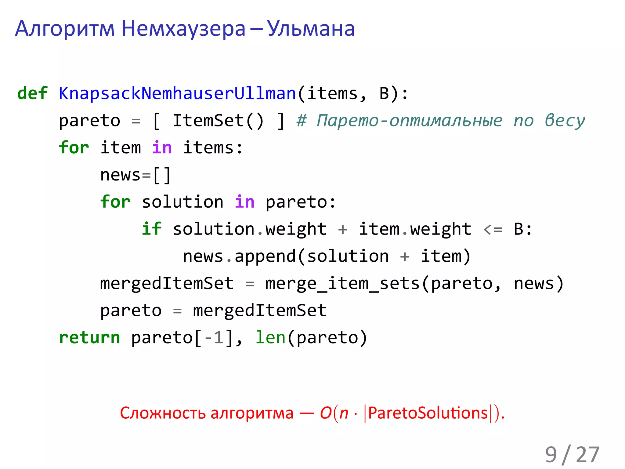 Алгоритм Немхаузера – Ульмана

def KnapsackNemhauserUllman(items, B):
    pareto = [ ItemSet() ] # Парето-оптимальные по весу
    for item in items:
        news=[]
        for solution in pareto:
            if solution.weight + item.weight <= B:
                news.append(solution + item)
        mergedItemSet = merge_item_sets(pareto, news)
        pareto = mergedItemSet
    return pareto[-1], len(pareto)



         Сложность алгоритма — O(n · |ParetoSolu ons|).

                                                          9 / 27
 