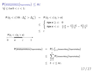 P(ВНабореНеМалы|ПаретоНабор) ≤ nε
∀j ≤ t и 0 < ε < 1:

                            )
  P (cj < ε| ∀k : ∆+ > ∆−
                   k    k       = P (cj < ε| cj > x)
                                  {
                                     при x ≥ ε: 0
                                ≤                                ε(1−x)        x(1−ε)
                                                   ε−x
                                     при x < ε: 1−x =             1−x     −      1−x
                                ≤ ε
    P(cj < ε|cj > x)
                        -
    0     x      ε      1


          P(ВНабореНеМалы|ПаретоНабор) = P(∪t ЭлементМалj |ПаретоНабор)
                                            j=1
                                          ∑
                                          t
                                      ≤          P(ЭлементМалj |ПаретоНабор)
                                           j=1
                                      ≤ t · ε ≤ nε.

                                                                               17 / 27
 