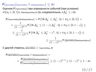 P(ДельтаМала|ПаретоНабор ∧ ВНабореНеМалы) ≤ nε
Оценим P(ПаретоНабор) при априорности событий (при условии):
«∀j cj ∈ [0, 1]», «ВНабореНеМалы» (и, следовательно, «∆+ ≥ ε»):
                                                       k
                                     (                                 )
   P(ПаретоНабор|ВНабореНеМалы) = P ∀k ∆− ≤ ∆+ , ∀j > t cj ∈ [0, 1] =
                                          k       k
                 1        (                                                )
        =                P ∀k ∆− ≤ (1 − ε) ∆+ , ∀j > t cj ∈ [0, 1 − ε] ≤
           (1 − ε)   n−t         k              k

                   1        (                                            )
         ≤                P ∀k ∆− ≤ ∆+ − ε2 , ∀j > t cj ∈ [0, 1 − ε] ≤
             (1 − ε)  n−t          k    k

                                                  1
                                       ≤               P (ДельтаМала|ВНабореНеМалы)
                                            (1 − ε)n−t
С другой стороны, ДельтаМала ⊂ ПаретоНабор, и

   P(ДельтаМала|ПаретоНабор ∧ ВНабореНеМалы) =
                  P(ДельтаМала|ВНабореНеМалы)
              =                               ≥ (1 − ε)n−t ≥ (1 − ε)n ≥ 1 − nε
                 P(ПаретоНабор|ВНабореНеМалы)

                                                                          19 / 27
 