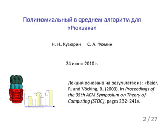 Полиномиальный в среднем алгоритм для
             «Рюкзака»

                                                                    Н. Н. Кузюрин   С. А. Фомин


                                                                          24 июня 2010 г.


                                                                           Лекция основана на результатах из: «Beier,
                                                              Δ>0
                                                                           R. and Vöcking, B. (2003). In Proceedings of
стоимости наборов




                                    Δ>0


                                                                           the 35th ACM Symposium on Theory of
                                                             Δ<0
                                                   Δ<0




                    Δ>0



                                                                           Compu ng (STOC), pages 232–241».
                    все наборы в порядке возрастания весов




                                                                                                               2 / 27
 