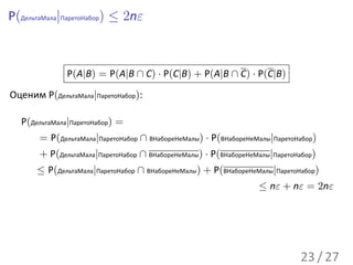 P(ДельтаМала|ПаретоНабор) ≤ 2nε



              P(A|B) = P(A|B ∩ C) · P(C|B) + P(A|B ∩ C) · P(C|B)
Оценим P(ДельтаМала|ПаретоНабор):

  P(ДельтаМала|ПаретоНабор) =
       = P(ДельтаМала|ПаретоНабор ∩ ВНабореНеМалы) · P(ВНабореНеМалы|ПаретоНабор)
       + P(ДельтаМала|ПаретоНабор ∩ ВНабореНеМалы) · P(ВНабореНеМалы|ПаретоНабор)
      ≤ P(ДельтаМала|ПаретоНабор ∩ ВНабореНеМалы) + P(ВНабореНеМалы|ПаретоНабор)
                                                                 ≤ nε + nε = 2nε




                                                                            23 / 27
 