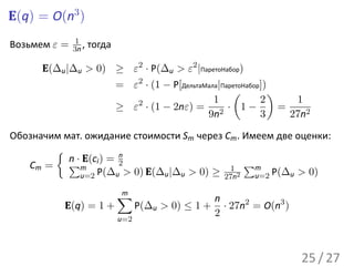 E(q) = O(n3 )
              1
Возьмем ε =   3n ,   тогда

      E(∆u |∆u > 0) ≥ ε2 · P(∆u > ε2 |ПаретоНабор)
                             = ε2 · (1 − P[ДельтаМала|ПаретоНабор])
                                                         (          )
                                                    1            2       1
                             ≥ ε · (1 − 2nε) = 2 · 1 −
                                2
                                                                      =
                                                  9n             3      27n2

Обозначим мат. ожидание стоимости Sm через Cm . Имеем две оценки:
        {
           n · E(c ) = 2
                       n
   Cm = ∑m i                                 1 ∑m
              u=2 P(∆u > 0) E(∆u |∆u > 0) ≥ 27n2  u=2 P(∆u > 0)

                             ∑
                             m
                                                     n
           E(q) = 1 +              P(∆u > 0) ≤ 1 +     · 27n2 = O(n3 )
                                                     2
                             u=2




                                                                         25 / 27
 