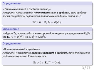 .
 Определение                                                               .
..
  «Полиномиальный в среднем (точно)»
 Алгоритм A называется полиномиальным в среднем, если среднее
 время его работы ограничено полиномом от длины входа, т. е.

 .                         ∃C > 0 : En TA = O(nC ).
 ..                                                                    .




                                                                           .
 .
 Упражнение                                                              .
..
 Найдите TA , время работы некоторого A, и входное распределение Pn (I),
 что En TA = O(nC ), но En T2 ̸= O(nC ).
 .                          A
 ..                                                                    .




                                                                           .
 .
 Определение                                                             .
..
 «Полиномиальный в среднем»
 Алгоритм называется полиномиальным в среднем, если для времени
 работы алгоритма T выполняется:

.                        ∃ε > 0 : En Tε = O(n).
..                                                                     .




                                                                           .
                                                                 3 / 27
 