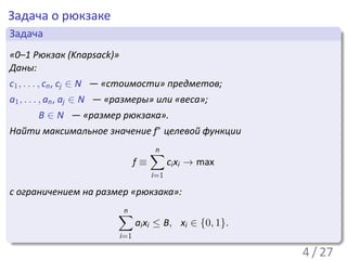 Задача о рюкзаке
 .
 Задача                                                             .
..
 «0–1 Рюкзак (Knapsack)»
 Даны:
c1 , . . . , cn , cj ∈ N — «стоимости» предметов;
a1 , . . . , an , aj ∈ N — «размеры» или «веса»;
       B ∈ N — «размер рюкзака».
Найти максимальное значение f∗ целевой функции

                                      ∑
                                      n
                                 f≡         ci xi → max
                                      i=1

с ограничением на размер «рюкзака»:

                          ∑
                          n
                                 ai xi ≤ B, xi ∈ {0, 1}.
.                          i=1
..                                                              .




                                                                    .
                                                           4 / 27
 