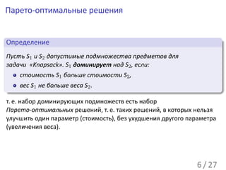 Парето-оптимальные решения

 .
 Определение                                                           .
..
 Пусть S1 и S2 допустимые подмножества предметов для
 задачи «Knapsack». S1 доминирует над S2 , если:
    стоимость S1 больше стоимости S2 ,
.     вес S1 не больше веса S2 .
..                                                                 .




                                                                       .
т. е. набор доминирующих подмножеств есть набор
Парето-оптимальных решений, т. е. таких решений, в которых нельзя
улучшить один параметр (стоимость), без ухудшения другого параметра
(увеличения веса).




                                                             6 / 27
 