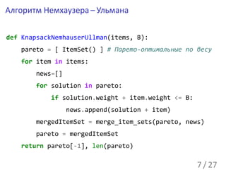 Алгоритм Немхаузера – Ульмана

def KnapsackNemhauserUllman(items, B):
   pareto = [ ItemSet() ] # Парето-оптимальные по весу
   for item in items:
       news=[]
       for solution in pareto:
           if solution.weight + item.weight <= B:
                 news.append(solution + item)
       mergedItemSet = merge_item_sets(pareto, news)
       pareto = mergedItemSet
   return pareto[-1], len(pareto)

                                                    7 / 27
 