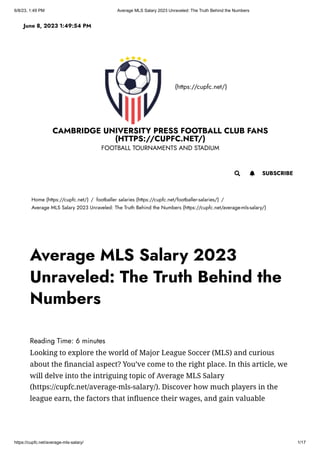 6/8/23, 1:49 PM Average MLS Salary 2023 Unraveled: The Truth Behind the Numbers
https://cupfc.net/average-mls-salary/ 1/17
(https://cupfc.net/)
CAMBRIDGE UNIVERSITY PRESS FOOTBALL CLUB FANS
(HTTPS://CUPFC.NET/)
FOOTBALL TOURNAMENTS AND STADIUM
Home (https://cupfc.net/) / footballer salaries (https://cupfc.net/footballer-salaries/) /
Average MLS Salary 2023 Unraveled: The Truth Behind the Numbers (https://cupfc.net/average-mls-salary/)
Reading Time: 6 minutes
Looking to explore the world of Major League Soccer (MLS) and curious
about the financial aspect? You’ve come to the right place. In this article, we
will delve into the intriguing topic of Average MLS Salary
(https://cupfc.net/average-mls-salary/). Discover how much players in the
league earn, the factors that influence their wages, and gain valuable
June 8, 2023 1:49:54 PM
 SUBSCRIBE

Average MLS Salary 2023
Unraveled: The Truth Behind the
Numbers
 