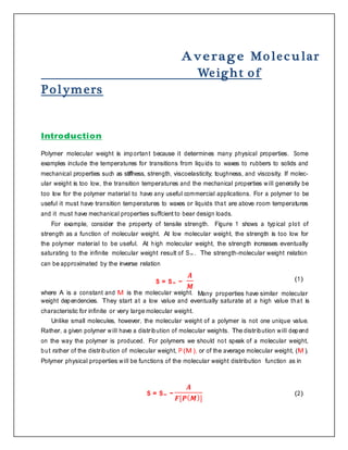 A verage Mo lec u lar
Weight of
Polymers
Introduction
Polymer molecular weight is important because it determines many physical properties. Some
examples include the temperatures for transitions from liquids to waxes to rubbers to solids and
mechanical properties such as stiffness, strength, viscoelasticity, toughness, and viscosity. If molec-
ular weight is too low, the transition temperatures and the mechanical properties will generally be
too low for the polymer material to have any useful commercial applications. For a polymer to be
useful it must have transition temperatures to waxes or liquids that are above room temperatures
and it must have mechanical properties suffcient to bear design loads.
For example, consider the property of tensile strength. Figure 1 shows a typical plot of
strength as a function of molecular weight. At low molecular weight, the strength is too low for
the polymer material to be useful. At high molecular weight, the strength increases eventually
saturating to the inﬁnite molecular weight result of S∞ . The strength-molecular weight relation
can be approximated by the inverse relation
S = S∞ −
𝑨
𝑴
where A is a constant and M is the molecular weight.
(1)
Many properties have similar molecular
weight dependencies. They start at a low value and eventually saturate at a high value that is
characteristic for inﬁnite or very large molecular weight.
Unlike small molecules, however, the molecular weight of a polymer is not one unique value.
Rather, a given polymer will have a distribution of molecular weights. The distribution will depend
on the way the polymer is produced. For polymers we should not speak of a molecular weight,
but rather of the distribution of molecular weight, P (M ), or of the average molecular weight, (M ).
Polymer physical properties will be functions of the molecular weight distribution function as in
S = S∞ −
𝑨
𝑭[𝑷( 𝑴)]
(2)
 