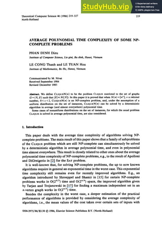Theoretical Computer Science 46 (1986) 219-327
North-Holland
219
AVERAGE POLYNOMIAL TIME COMPLEXITY OF SOME NP-
COMPLETE PROBLEMS
PHAN DINH Dieu
Institute of Computer Science, Lie giai, Ba dinh, Hanoi, Vietnam
LE CONG Thanh and LE TUAN Hoa
Institute of Mathematics, Bo Ho, Hanoi, Vietnam
Communicated by M. Nivat
Received September 1984
Revised December 1985
Abstract. We define CLIQUEN(n) to be the problem CLIQUErestricted to the set of graphs
G = ( V, E) such that [El <~N(] V]). In this paper it is proved that when N(n) = [n~], e a rational
number, 0< e<2, CLIQUEN(n) is an NP-complete problem, and, under the assumption of a
uniform distribution on the set of instances, CLIQUEN(n) can be solved by a deterministic
algorithm in average (and almost everywhere) polynomial time.
Some cases of nonuniform distributions on the set of instances, for which the usual problem
CLIQUE is solved in average polynomial time, are also considered.
1. Introduction
This paper deals with the average time complexity of algorithms solving NP-
complete problems. The main result of this paper shows that a family of subproblems
of the CLIQUE problem which are still NP-complete can simultaneously be solved
by a deterministic algorithm in average polynomial time, and even in polynomial
time almost everywhere. This result is closely related to other ones about the average
polynomial time complexity of NP-complete problems, e.g., to the result of Apolloni
and DiGreigerio in [2] for the SAT problem.
It is well-known that, for solving NP-complete problems, the up to now known
algorithms require in general an exponential time in the worst case. This exponential
time complexity still remains even for recently improved algorithms. E.g., an
algorithm introduced by Shroeppel and Shamir in [15] for certain NP-complete
problems works in 0(2 "/2) time and O(2 n/4) space, the improved algorithm given
by Tarjan and Trojanowski in [17] for finding a maximum independent set in an
n-vertex graph works in O(2n/3) time.
Besides the complexity in the worst case, a deeper estimation of the practical
performance of algorithms is provided by considering the average complexity of
algorithms, i.e., the mean values of the cost taken over certain sets of inputs with
0304-3975/86/$3.50 © 1986, Elsevier Science Publishers B.V. (North-Holland)
 