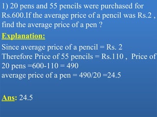 1) 20 pens and 55 pencils were purchased for 
Rs.600.If the average price of a pencil was Rs.2 , 
find the average price of a pen ?
Explanation:
Since average price of a pencil = Rs. 2
Therefore Price of 55 pencils = Rs.110 ,  Price of 
20 pens =600-110 = 490
average price of a pen = 490/20 =24.5 
Ans: 24.5
 