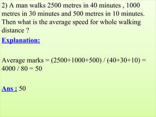 2) A man walks 2500 metres in 40 minutes , 1000 
metres in 30 minutes and 500 metres in 10 minutes. 
Then what is the average speed for whole walking 
distance ?
Explanation:
Average marks = (2500+1000+500) / (40+30+10) = 
4000 / 80 = 50
Ans : 50
 