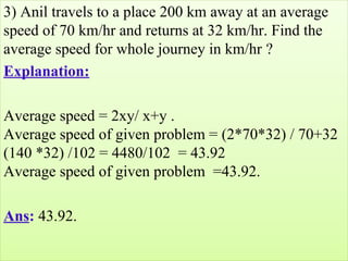 3) Anil travels to a place 200 km away at an average 
speed of 70 km/hr and returns at 32 km/hr. Find the 
average speed for whole journey in km/hr ?
Explanation:
Average speed = 2xy/ x+y .
Average speed of given problem = (2*70*32) / 70+32
(140 *32) /102 = 4480/102  = 43.92
Average speed of given problem  =43.92.
Ans: 43.92.
 