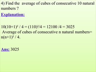 4) Find the  average of cubes of consecutive 10 natural 
numbers ?
Explanation:
10(10+1)² / 4 = (110)²/4 = 12100 /4 = 3025 
 Average of cubes of consecutive n natural numbers= 
n(n+1)² / 4.
Ans: 3025
 