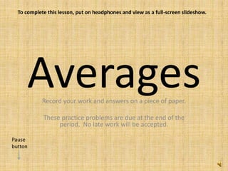 AveragesRecord your work and answers on a piece of paper.
These practice problems are due at the end of the
period. No late work will be accepted.
To complete this lesson, put on headphones and view as a full-screen slideshow.
Pause
button
 
