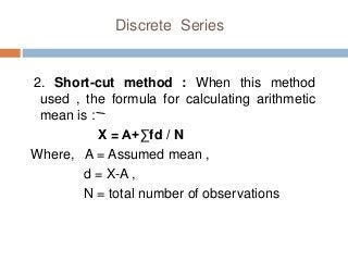 Discrete Series
2. Short-cut method : When this method
used , the formula for calculating arithmetic
mean is :
X = A+∑fd / N
Where, A = Assumed mean ,
d = X-A ,
N = total number of observations
 