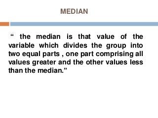 MEDIAN
“ the median is that value of the
variable which divides the group into
two equal parts , one part comprising all
values greater and the other values less
than the median.”
 
