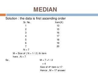 MEDIAN
Solution : the data is first ascending order
Sr. No. Item(X)
1 13
2 15
3 16
4 17
5 18
6 19
7 20
N = 7
M = Size of ( N + 1 / 2 ) th item
here , N = 7
So , M = 7 +1 / 2
= 4
Size of 4th item is 17
Hence , M = 17 answer
 
