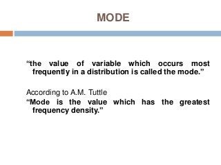 MODE
“the value of variable which occurs most
frequently in a distribution is called the mode.”
According to A.M. Tuttle
“Mode is the value which has the greatest
frequency density.”
 