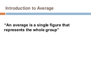 Introduction to Average
“An average is a single figure that
represents the whole group”
 